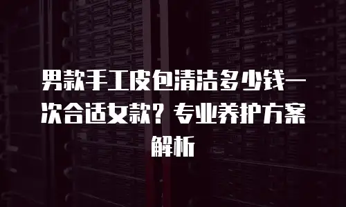 男款手工皮包清洁多少钱一次合适女款？专业养护方案解析