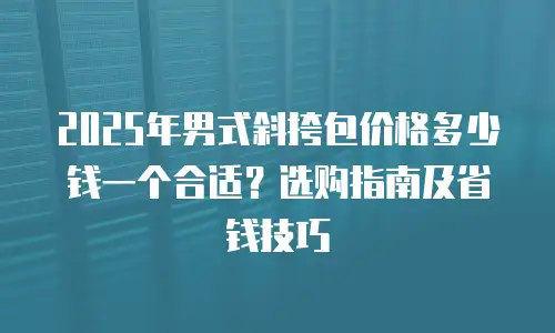 2025年男式斜挎包价格多少钱一个合适？选购指南及省钱技巧