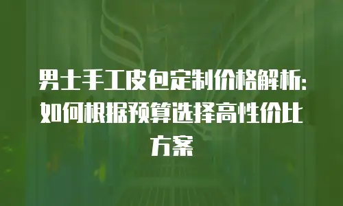 男士手工皮包定制价格解析：如何根据预算选择高性价比方案