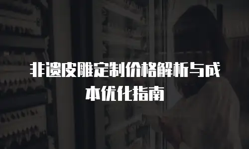 非遗皮雕定制价格解析与成本优化指南