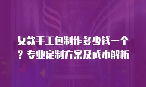 女款手工包制作多少钱一个？专业定制方案及成本解析