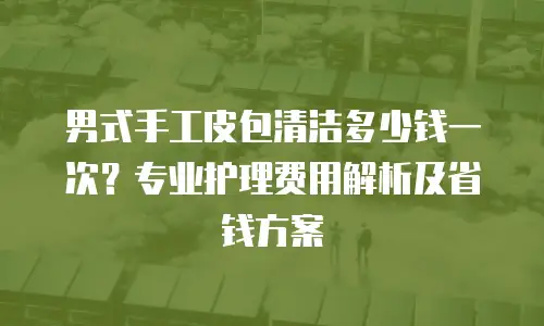 男式手工皮包清洁多少钱一次？专业护理费用解析及省钱方案