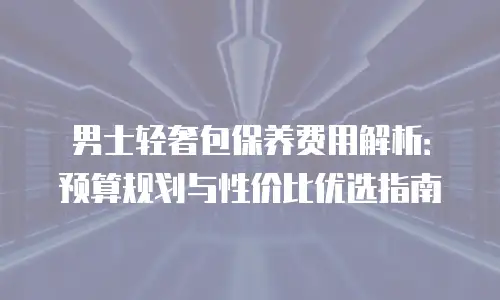 男士轻奢包保养费用解析：预算规划与性价比优选指南