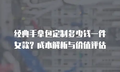 经典手拿包定制多少钱一件女款？成本解析与价值评估