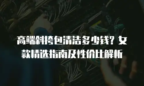 高端斜挎包清洁多少钱？女款精选指南及性价比解析
