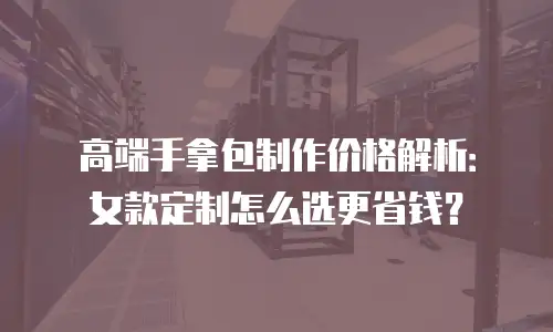 高端手拿包制作价格解析：女款定制怎么选更省钱？
