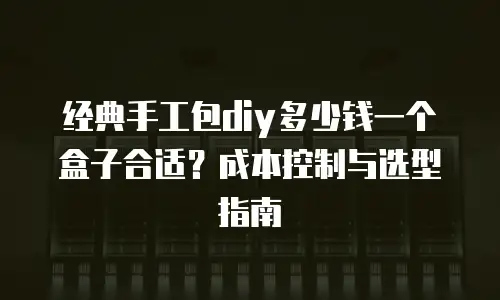 经典手工包diy多少钱一个盒子合适？成本控制与选型指南