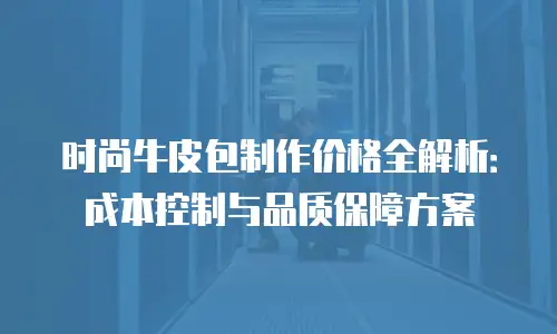 时尚牛皮包制作价格全解析：成本控制与品质保障方案