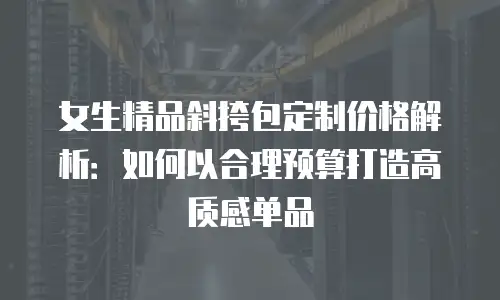 女生精品斜挎包定制价格解析：如何以合理预算打造高质感单品