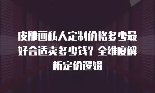 皮雕画私人定制价格多少最好合适卖多少钱？全维度解析定价逻辑