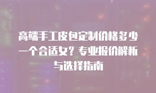 高端手工皮包定制价格多少一个合适女？专业报价解析与选择指南