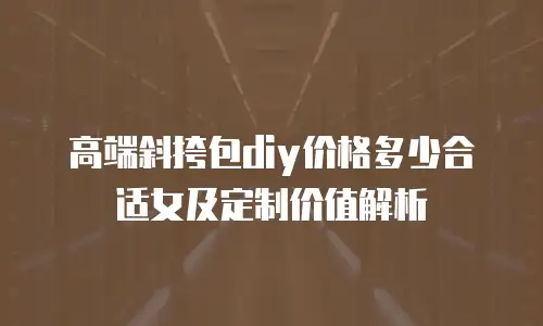 高端斜挎包diy价格多少合适女及定制价值解析