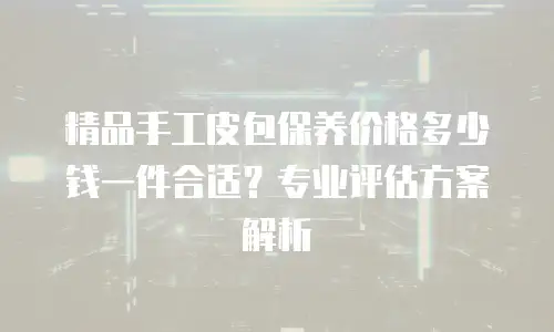 精品手工皮包保养价格多少钱一件合适？专业评估方案解析