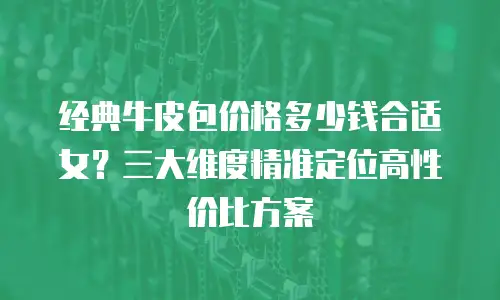 经典牛皮包价格多少钱合适女？三大维度精准定位高性价比方案