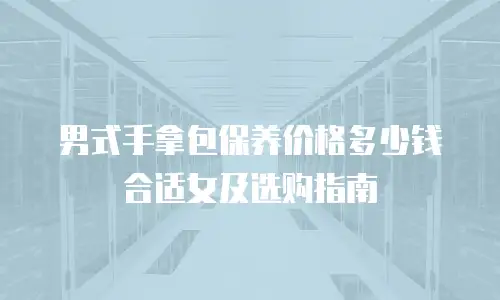 男式手拿包保养价格多少钱合适女及选购指南