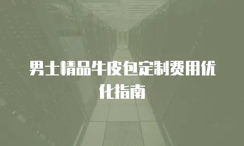 男士精品牛皮包定制费用优化指南