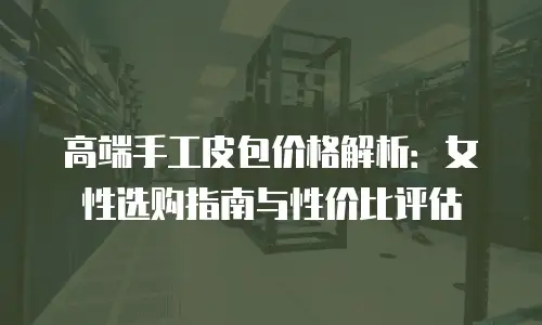 高端手工皮包价格解析：女性选购指南与性价比评估