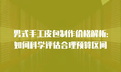男式手工皮包制作价格解析：如何科学评估合理预算区间