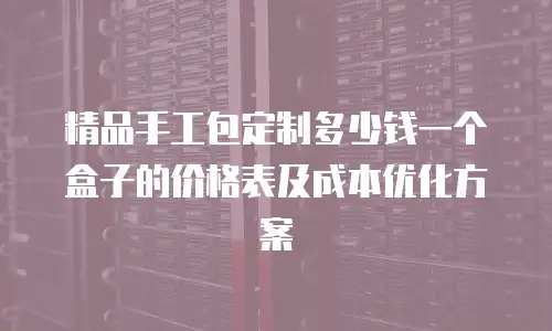 精品手工包定制多少钱一个盒子的价格表及成本优化方案