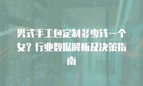 男式手工包定制多少钱一个女？行业数据解析及决策指南