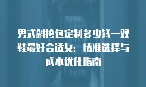 男式斜挎包定制多少钱一双鞋最好合适女：精准选择与成本优化指南