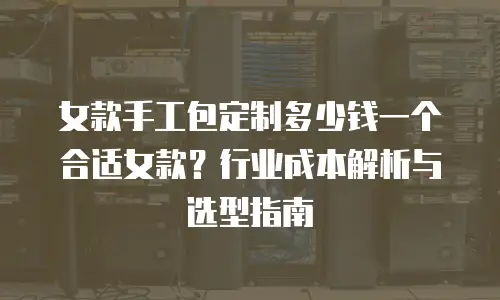 女款手工包定制多少钱一个合适女款？行业成本解析与选型指南