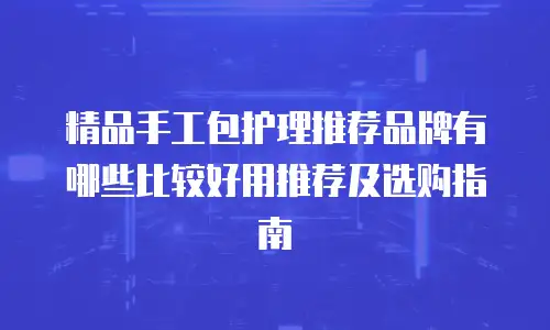 精品手工包护理推荐品牌有哪些比较好用推荐及选购指南