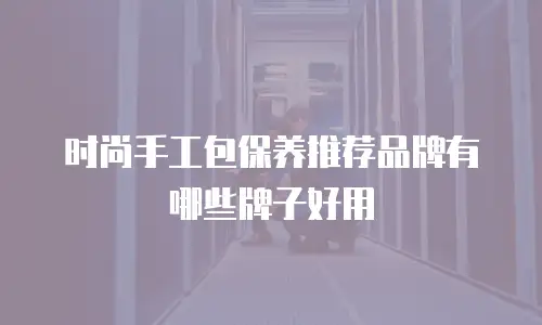 时尚手工包保养推荐品牌有哪些牌子好用