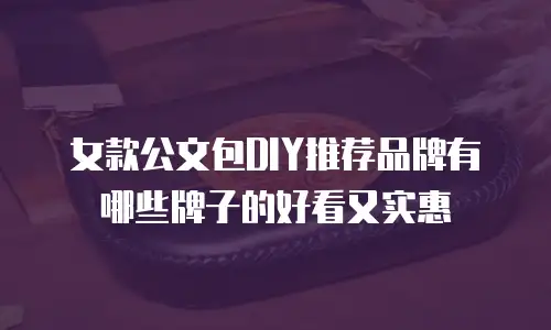 女款公文包DIY推荐品牌有哪些牌子的好看又实惠