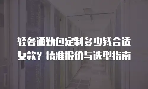 轻奢通勤包定制多少钱合适女款？精准报价与选型指南