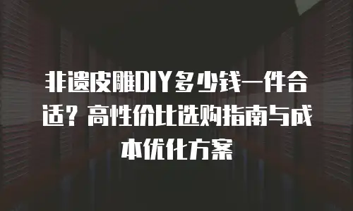 非遗皮雕DIY多少钱一件合适？高性价比选购指南与成本优化方案