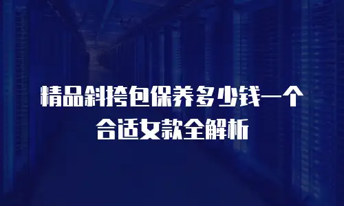 精品斜挎包保养多少钱一个合适女款全解析