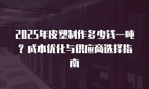 2025年皮塑制作多少钱一吨？成本优化与供应商选择指南