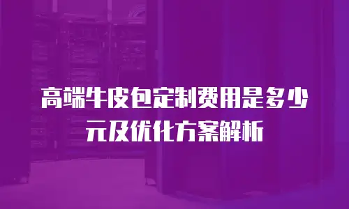 高端牛皮包定制费用是多少元及优化方案解析