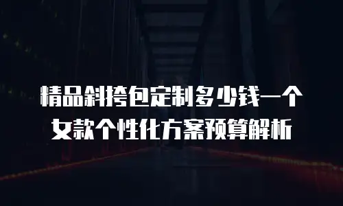 精品斜挎包定制多少钱一个 女款个性化方案预算解析