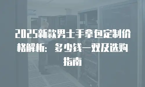 2025新款男士手拿包定制价格解析：多少钱一双及选购指南