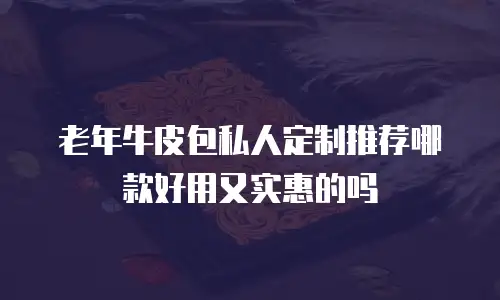 老年牛皮包私人定制推荐哪款好用又实惠的吗