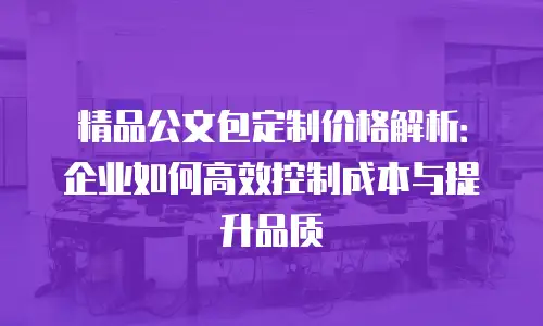 精品公文包定制价格解析：企业如何高效控制成本与提升品质