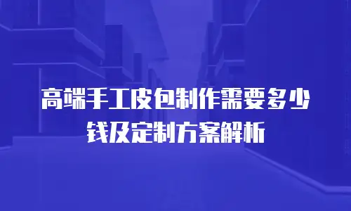 高端手工皮包制作需要多少钱及定制方案解析