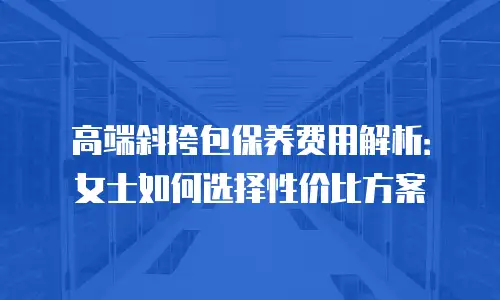 高端斜挎包保养费用解析：女士如何选择性价比方案