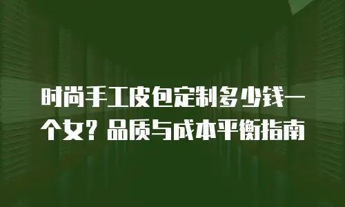时尚手工皮包定制多少钱一个女？品质与成本平衡指南