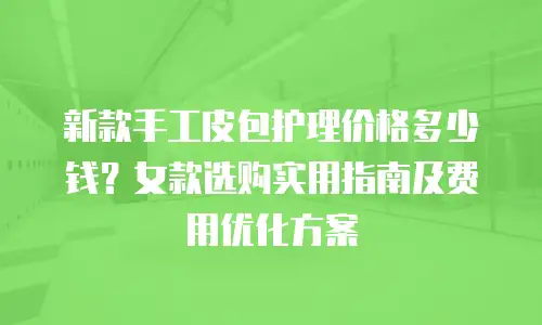 新款手工皮包护理价格多少钱？女款选购实用指南及费用优化方案