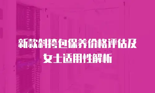 新款斜挎包保养价格评估及女士适用性解析