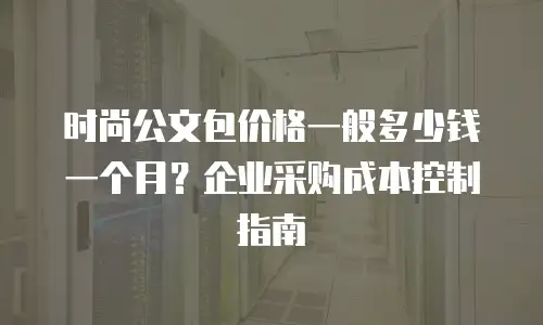 时尚公文包价格一般多少钱一个月？企业采购成本控制指南