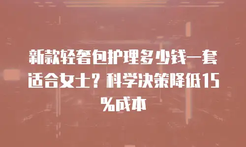 新款轻奢包护理多少钱一套适合女士？科学决策降低15%成本