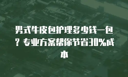 男式牛皮包护理多少钱一包？专业方案帮你节省30%成本