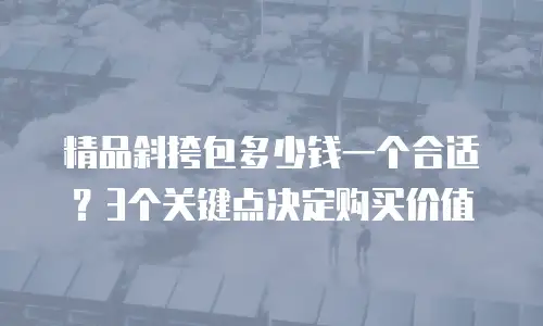 精品斜挎包多少钱一个合适？3个关键点决定购买价值