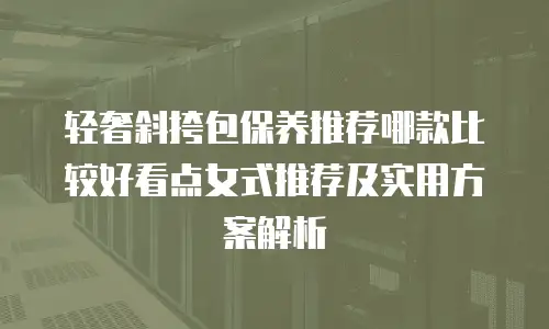 轻奢斜挎包保养推荐哪款比较好看点女式推荐及实用方案解析