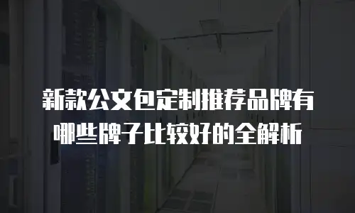 新款公文包定制推荐品牌有哪些牌子比较好的全解析