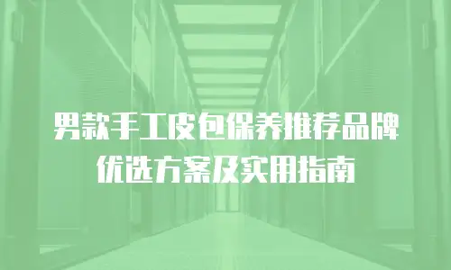 男款手工皮包保养推荐品牌优选方案及实用指南